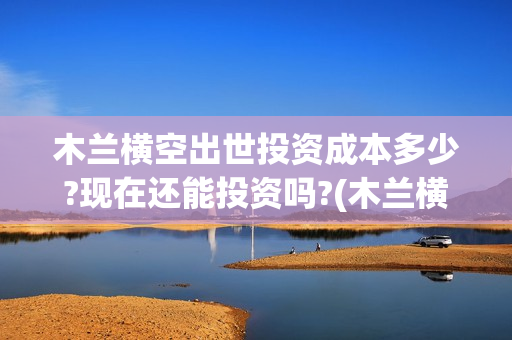 木兰横空出世投资成本多少?现在还能投资吗?(木兰横空出世歌)