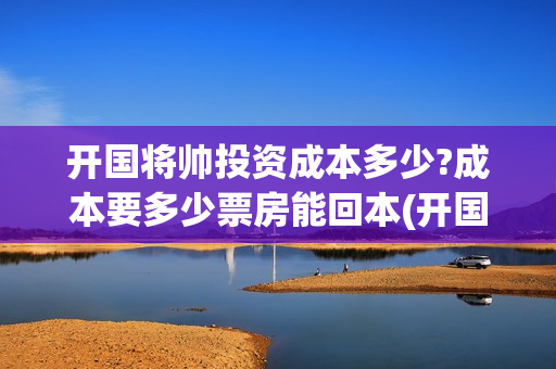 开国将帅投资成本多少?成本要多少票房能回本(开国将帅投资成富豪是谁)