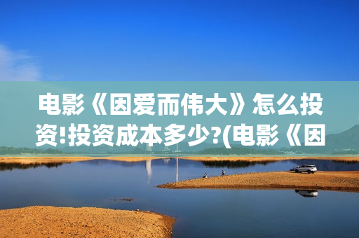 电影《因爱而伟大》怎么投资!投资成本多少?(电影《因爱而伟大》)