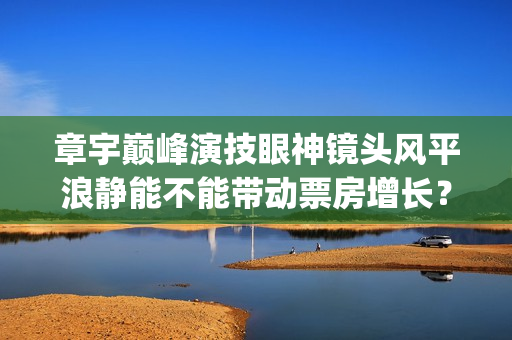 章宇巅峰演技眼神镜头风平浪静能不能带动票房增长？(章宇演技上热搜)
