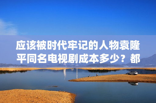应该被时代牢记的人物袁隆平同名电视剧成本多少？都有哪些收益？(应该被时代牢记的句子)