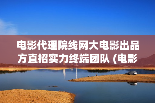 电影代理院线网大电影出品方直招实力终端团队 (电影代理怎么做)