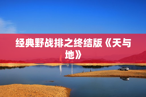 经典野战排之终结版《天与地》