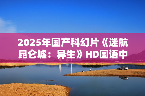 2025年国产科幻片《迷航昆仑墟：异生》HD国语中英双字