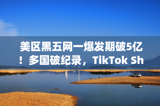  美区黑五网一爆发期破5亿！多国破纪录，TikTok Shop成为中国商家出海新主场(美国黑五网一是哪一天)