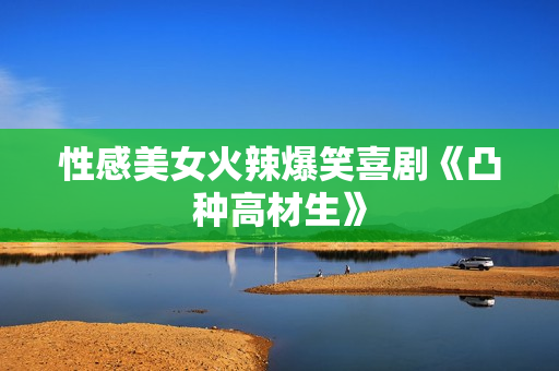 性感美女火辣爆笑喜剧《凸种高材生》
