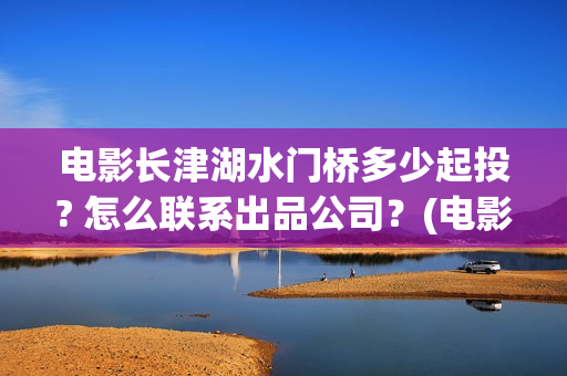 电影长津湖水门桥多少起投? 怎么联系出品公司？(电影长津湖水门桥免费完整版播放在线观看美女)