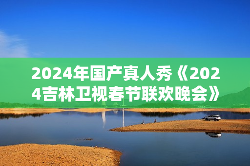 2024年国产真人秀《2024吉林卫视春节联欢晚会》HD国语中字