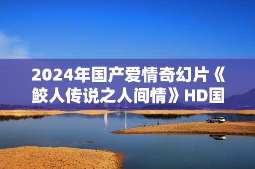 2024年国产爱情奇幻片《鲛人传说之人间情》HD国语中字
