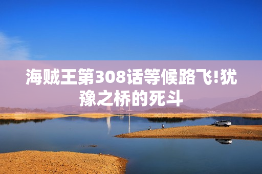 海贼王第308话等候路飞!犹豫之桥的死斗