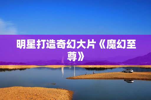 明星打造奇幻大片《魔幻至尊》