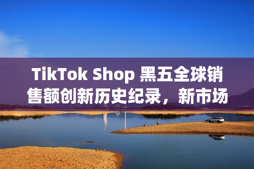 TikTok Shop 黑五全球销售额创新历史纪录，新市场实现多倍增长(shopbop黑五什么时候开始)