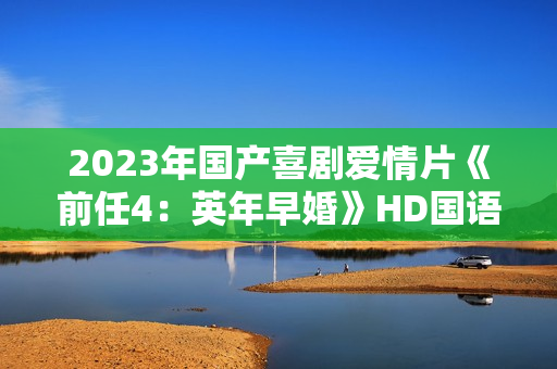 2023年国产喜剧爱情片《前任4：英年早婚》HD国语中字