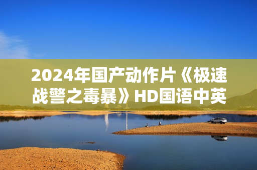 2024年国产动作片《极速战警之毒暴》HD国语中英双字