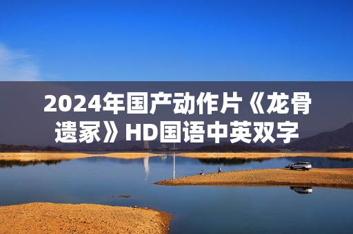 2024年国产动作片《龙骨遗冢》HD国语中英双字