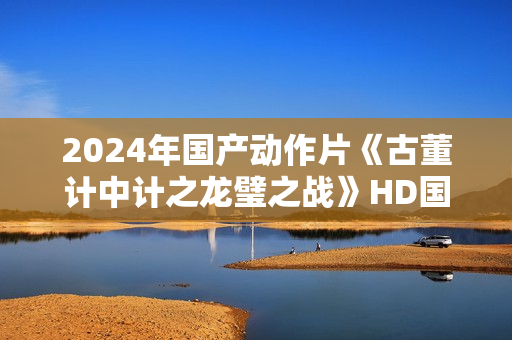 2024年国产动作片《古董计中计之龙璧之战》HD国语中英双字
