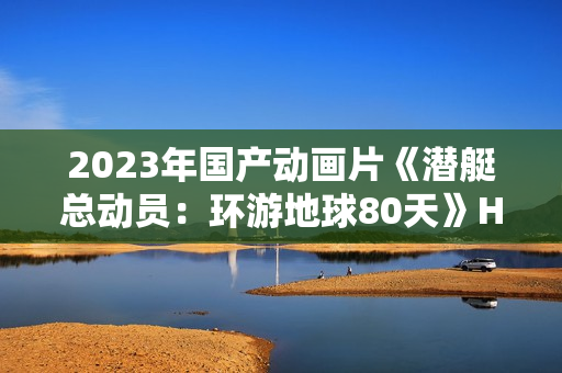 2023年国产动画片《潜艇总动员：环游地球80天》HD国语中字