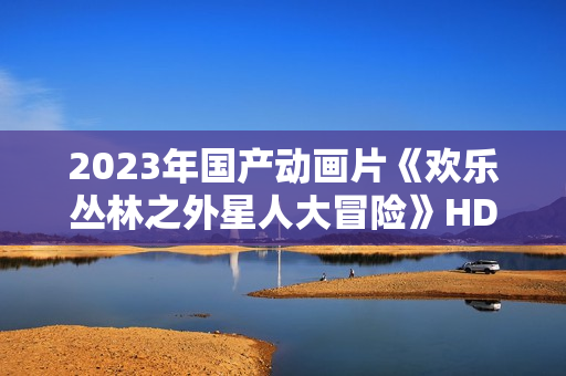 2023年国产动画片《欢乐丛林之外星人大冒险》HD国语中字