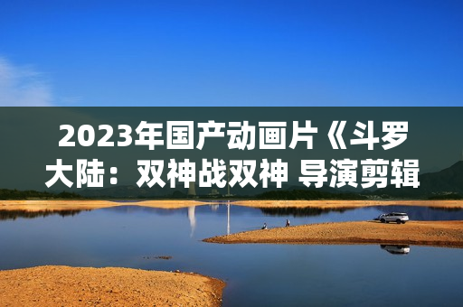 2023年国产动画片《斗罗大陆：双神战双神 导演剪辑版》HD中字