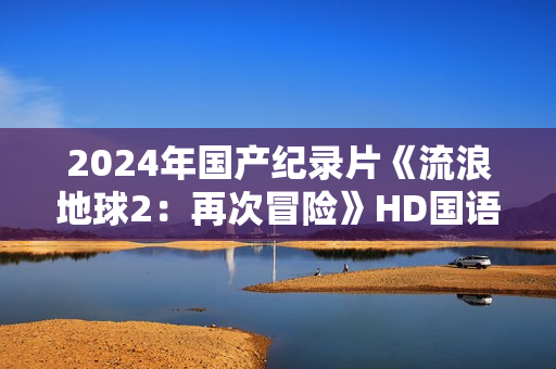 2024年国产纪录片《流浪地球2：再次冒险》HD国语中英双字