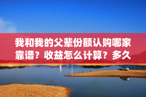 我和我的父辈份额认购哪家靠谱？收益怎么计算？多久开始分红？(我和我的父辈份额)