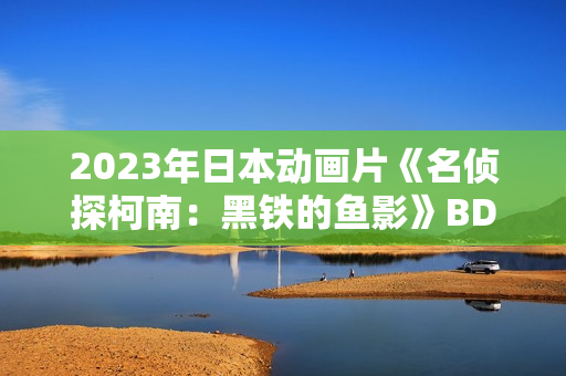 2023年日本动画片《名侦探柯南：黑铁的鱼影》BD国日双语中字