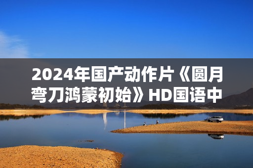 2024年国产动作片《圆月弯刀鸿蒙初始》HD国语中字