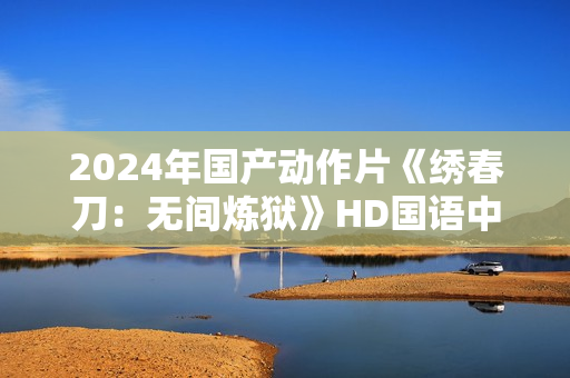 2024年国产动作片《绣春刀：无间炼狱》HD国语中字