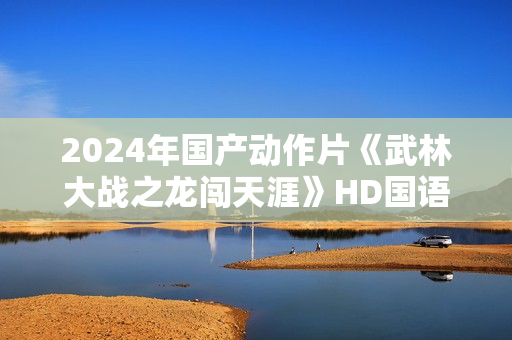 2024年国产动作片《武林大战之龙闯天涯》HD国语中字