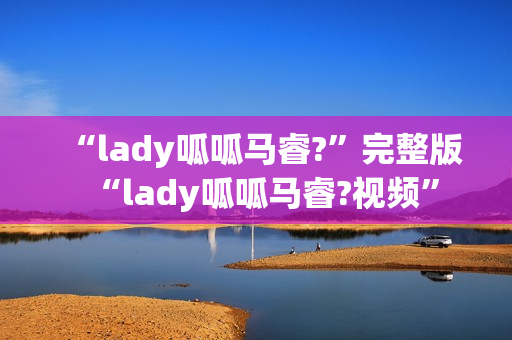“lady呱呱马睿?”完整版“lady呱呱马睿?视频” “lady呱呱马睿?”完整版“lady呱呱马睿?视频”
