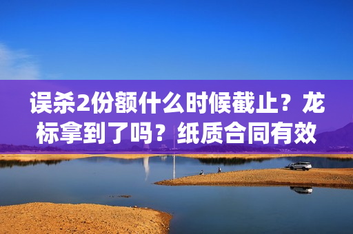 误杀2份额什么时候截止？龙标拿到了吗？纸质合同有效吗？(误杀后续)