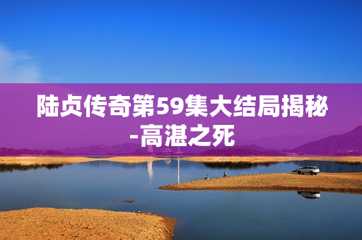 陆贞传奇第59集大结局揭秘-高湛之死