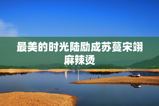 最美的时光陆励成苏蔓宋翊麻辣烫