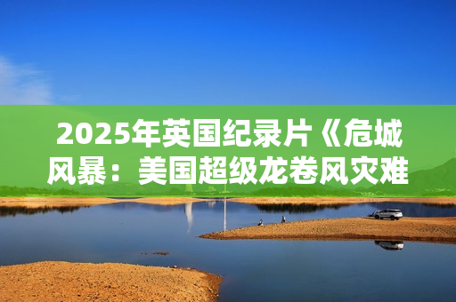 2025年英国纪录片《危城风暴:美国超级龙卷风灾难实录》HD中字 2025年英国纪录片《危城风暴:美国超级龙卷风灾难实录》HD中字