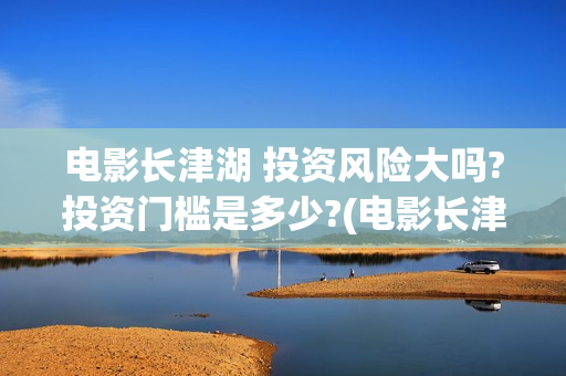 电影长津湖 投资风险大吗?投资门槛是多少?(电影长津湖投资)