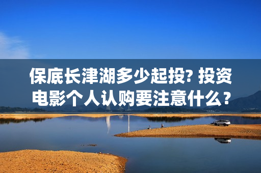 保底长津湖多少起投? 投资电影个人认购要注意什么？(长津湖保底协议)