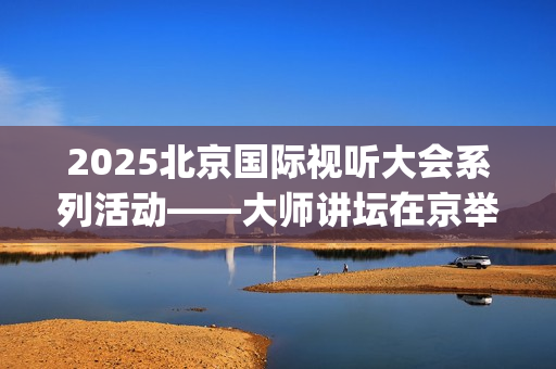 2025北京国际视听大会系列活动——大师讲坛在京举行(北京国际短片)