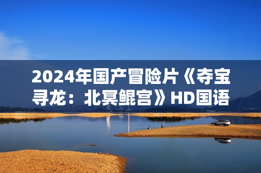 2024年国产冒险片《夺宝寻龙：北冥鲲宫》HD国语中字