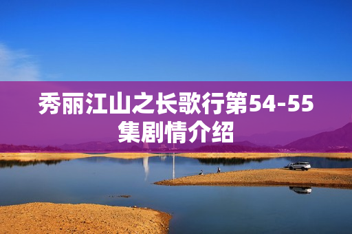 秀丽江山之长歌行第54-55集剧情介绍