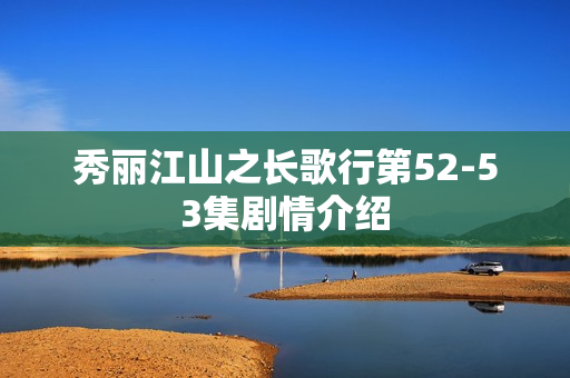 秀丽江山之长歌行第52-53集剧情介绍