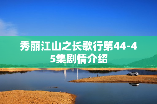 秀丽江山之长歌行第44-45集剧情介绍