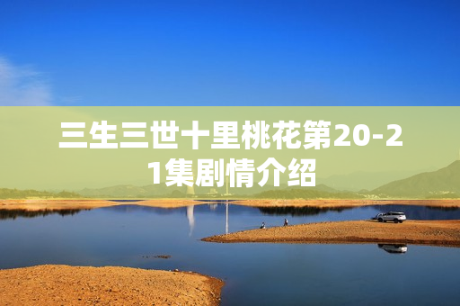 三生三世十里桃花第20-21集剧情介绍 三生三世十里桃花第20-21集剧情介绍