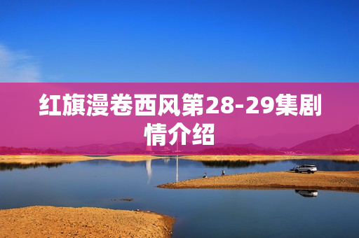 红旗漫卷西风第28-29集剧情介绍