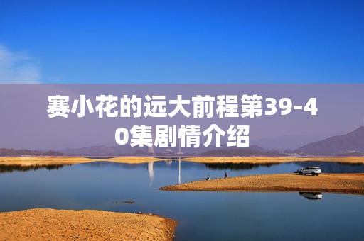 赛小花的远大前程第39-40集剧情介绍 赛小花的远大前程第39-40集剧情介绍