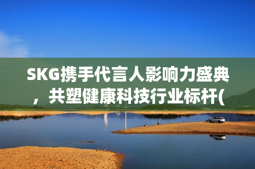 SKG携手代言人影响力盛典，共塑健康科技行业标杆(skg代言人有哪些)