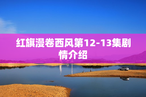 红旗漫卷西风第12-13集剧情介绍