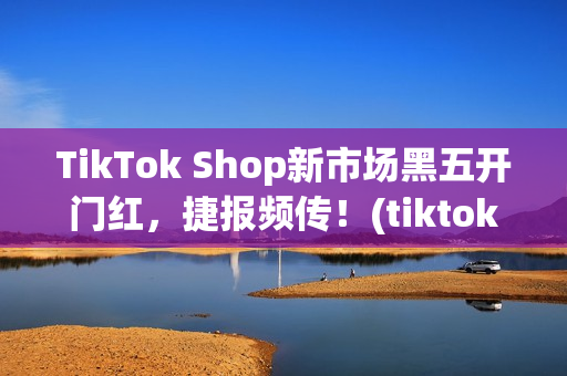 TikTok Shop新市场黑五开门红,捷报频传!(tiktok产品) TikTok Shop新市场黑五开门红,捷报频传!(tiktok产品)