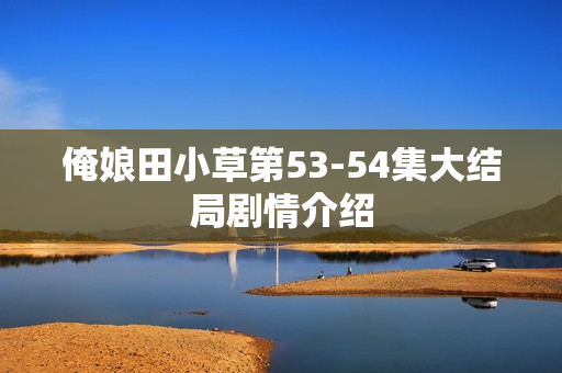 俺娘田小草第53-54集大结局剧情介绍