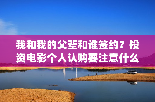 我和我的父辈和谁签约？投资电影个人认购要注意什么？(我和我的父辈是悲剧吗)