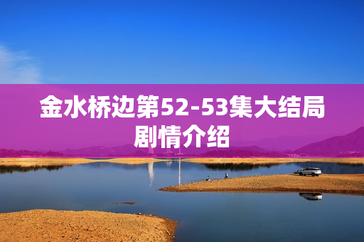 金水桥边第52-53集大结局剧情介绍